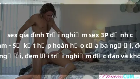 sex gia đình Trải nghiệm sex 3P đỉnh cao ngay tại Việt Nam - Sự kết hợp hoàn hảo của ba người, đem lại trải nghiệm độc đáo và không thể quên!
