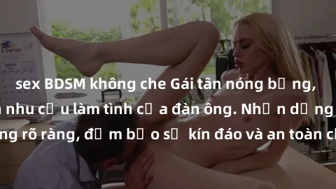 sex BDSM không che Gái tân nóng bỏng, dâm đãng thỏa mãn nhu cầu làm tình của đàn ông. Nhận dạng không rõ ràng, đảm bảo sự kín đáo và an toàn cho trải nghiệm tuyệt vời.