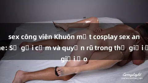 sex công viên Khuôn mặt cosplay sex anime: Sự gợi cảm và quyến rũ trong thế giới ảo