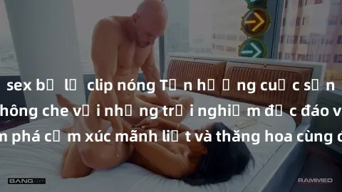 sex bị lộ clip nóng Tận hưởng cuộc sống tình dục online không che với những trải nghiệm độc đáo và mới lạ. Khám phá cảm xúc mãnh liệt và thăng hoa cùng đối tác tại các trang web chuyên nghiệp.