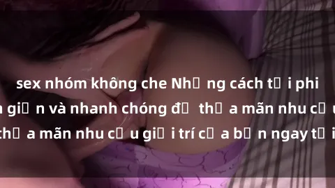 sex nhóm không che Những cách tải phim sex về máy đơn giản và nhanh chóng để thỏa mãn nhu cầu giải trí của bạn ngay tại nhà