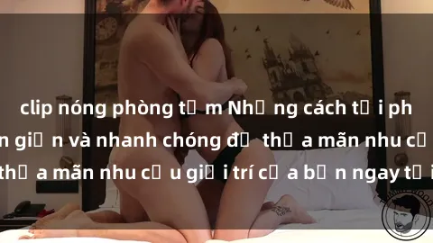 clip nóng phòng tắm Những cách tải phim sex về máy đơn giản và nhanh chóng để thỏa mãn nhu cầu giải trí của bạn ngay tại nhà