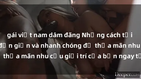 gái việt nam dâm đãng Những cách tải phim sex về máy đơn giản và nhanh chóng để thỏa mãn nhu cầu giải trí của bạn ngay tại nhà