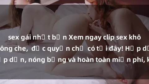sex gái nhật bản Xem ngay clip sex không che cực hot, không che,  độc quyền chỉ có tại đây! Hấp dẫn, nóng bỏng và hoàn toàn miễn phí, không thể bỏ qua!