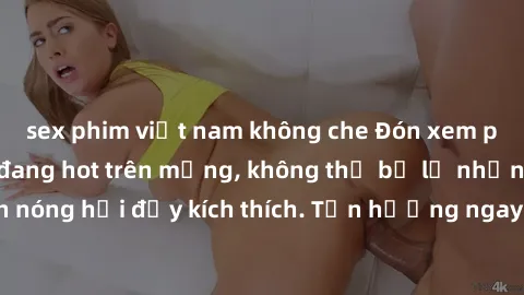 sex phim việt nam không che Đón xem phim sex mới nhất đang hot trên mạng, không thể bỏ lỡ những cảnh nóng hổi đầy kích thích. Tận hưởng ngay trước khi bị xoá chóng mặt!