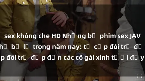 sex không che HD Những bộ phim sex JAV hot nhất không thể bỏ lỡ trong năm nay: từ cặp đôi trẻ đẹp đến các cô gái xinh tươi đầy sức hút.