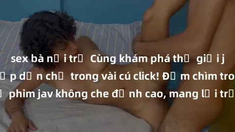 sex bà nội trợ Cùng khám phá thế giới jav không che siêu hấp dẫn chỉ trong vài cú click! Đắm chìm trong những bộ phim jav không che đỉnh cao, mang lại trải nghiệm thú vị và đầy kích thích.