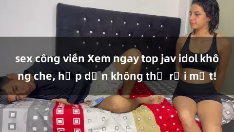 sex công viên Xem ngay top jav idol không che, hấp dẫn không thể rời mắt!